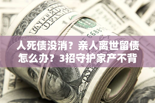 济南人死债没消？亲人离世留债怎么办？3招守护家产不背锅