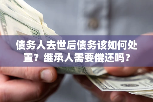 济南债务人去世后债务该如何处置？继承人需要偿还吗？
