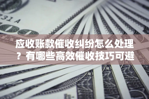 济南应收账款催收纠纷怎么处理？有哪些高效催收技巧可避免坏账？