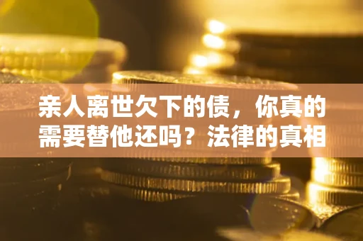 济南亲人离世欠下的债，你真的需要替他还吗？法律的真相或许与你想的不一样